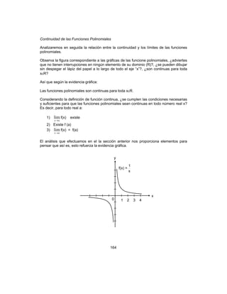 164
Continuidad de las Funciones Polinomiales
Analizaremos en seguida la relación entre la continuidad y los límites de las funciones
polinomiales.
Observa la figura correspondiente a las gráficas de las funcione polinomiales, ¿adviertes
que no tienen interrupciones en ningún elemento de su dominio (R)?, ¿se pueden dibujar
sin despegar el lápiz del papel a lo largo de todo el eje “x”?, ¿son continuas para toda
xεR?
Así que según la evidencia gráfica:
Las funciones polinomiales son continuas para toda xεR.
Considerando la definición de función continua, ¿se cumplen las condiciones necesarias
y suficientes para que las funciones polinomiales sean continuas en todo número real x?
Es decir, para todo real a:
1)
ax→
lim f(x) existe
2) Existe f (a)
3)
ax→
lim f(x) = f(a)
El análisis que efectuamos en el la sección anterior nos proporciona elementos para
pensar que así es, esto refuerza la evidencia gráfica.
y
x
0 1 2 3 4
f(x) =
x
1
 