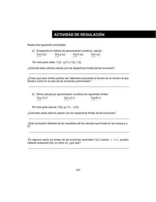 167
Realiza las siguientes actividades:
a) Empleando el método de aproximación numérica, calcula :
2
lim
→x
f (x);
1
lim
→x
g (x);
2
lim
→x
h (x);
3
lim
→x
i (x)
Por otra parte obtén f (2), g (1), h (2), i (3)
¿Coincide estos últimos valores con los respectivos límites de las funciones?
¿Crees que esos límites podrían ser obtenidos evaluando la función en el número al que
tiende x como en el caso de las funciones polinomiales?
b) Ahora calcula por aproximación numérica los siguientes límites:
)(lim
0
xf
x→
)(lim
1
xg
x −→
)(lim
3
xh
x→
Por otra parte calcula: f (0), g (–1) , h (3) .
¿Coinciden estos últimos valores con los respectivos limites de las funciones?
¿Qué conclusión obtienes de los resultados de los cálculos que hiciste en los incisos a y
b?
-En algunos casos los limites de las funciones racionales f (x), cuando ax → , pueden
hallarse evaluando f(a); en otros no, ¿por qué?
ACTIVIDAD DE REGULACIÓN
 