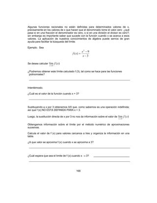 168
Algunas funciones racionales no están definidas para determinados valores de x,
precisamente en los valores de x que hacen que el denominado tome el valor cero ¿qué
pasa si en una fracción el denominador es cero, o si en una división el divisor es cero?;
sin embargo es importante saber que sucede con la función cuando x se acerca a esos
valores. La aplicación de nuestros conocimientos de álgebra puede sernos de gran
ayuda para facilitar la búsqueda del límite.
Ejemplo. Sea
3
9
)(
2
−
−
=
x
x
xf
Se desea calcular )(lim
3
xf
x→
¿Podremos obtener este límite calculado f (3), tal como se hace para las funciones
polinomiales?
Intentémoslo.
¿Cuál es el valor de la función cuando x = 3?
Sustituyendo a x por 3 obtenemos 0/0 que, como sabemos es una operación indefinida;
así que f (x) NO ESTA DEFINIDA PARA x = 3.
Luego, la sustitución directa de x por 3 no nos da información sobre el valor de )(lim
3
xf
x→
Obtengamos información sobre el límite por el método numérico de aproximaciones
sucesivas.
Calcula el valor de f (x) para valores cercanos a tres y organiza la información en una
tabla.
¿A que valor se aproxima f (x) cuando x se aproxima a 3?
¿Cuál espera que sea el limite de f (x) cuando x → 3? _________________________
 