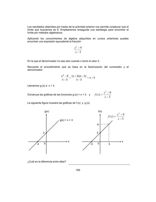 169
Los resultados obtenidos por medio de la actividad anterior nos permite conjeturar que el
límite que buscamos es 6. Emplearemos enseguida una estrategia para encontrar el
límite por métodos algebraicos.
Aplicando los conocimientos de álgebra adquiridos en cursos anteriores puedes
encontrar una expresión equivalente la fracción
3
92
−
−
x
x
En la que el denominador no sea cero cuando x tome el valor 3.
Recuerda el procedimiento que se basa en la factorización del numerador y el
denominador:
3x
3x
)3x)(3x(
3x
9x2
+=
−
−+
=
−
−
Llamemos g (x) a x + 3.
Construye las gráficas de las funciones g (x) = x + 3 y
3
9
)(
2
−
−
=
x
x
xf
La siguiente figura muestra las gráficas de f (x) y g (x)
¿Cuál es la diferencia entre ellas?
g(x)
x
0
g(x) = x + 3
-3
3
f(x)
x
0
3
9
)(
2
−
−
=
x
x
xf
-3
3
3
6
 