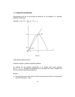 17
1.1.1 CONCEPTO DE DERIVADA
Precisamente como dy / dx es la razón de cambio de “y” con respecto a “x”, entonces
podemos concluir que:
Velocidad v =ds / dt = 1121
0
/lim
12
ttSSs
tt
−−
→−
Gráfica No.1
¿Has aclarado algunas dudas?
Continúa el estudio y analiza el siguiente problema.
La posición de una partícula suspendida en el espacio tiene como ecuación
f(x) = x3
– 4x – 5. Determina la pendiente (m) y la ecuación de la recta tangente a la
curva en el punto cuya abscisa es igual a 2
Solución:
a) De la derivada como límite, que es la razón de cambio de la función, en la pendiente
que une los puntos (x , f (x) ).
(t1, S1)
(t2, S2)
t1 t2
S2
S1
y
0
x
 