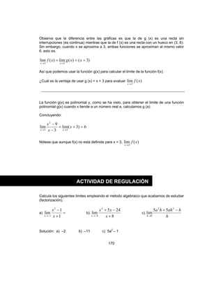 170
Observa que la diferencia entre las gráficas es que la de g (x) es una recta sin
interrupciones (es continua) mientras que la de f (x) es una recta con un hueco en (3, 6).
Sin embargo, cuando x se aproxima a 3, ambas funciones se aproximan al mismo valor
6, esto es,
)3()(lim)(lim
33
+==
→→
xxgxf
xx
Así que podemos usar la función g(x) para calcular el limite de la función f(x).
¿Cuál es la ventaja de usar g (x) = x + 3 para evaluar )(lim
3
xf
x→
La función g(x) es polinomial y, como se ha visto, para obtener el limite de una función
polinomial g(x) cuando x tiende a un número real a, calculamos g (a).
Concluyendo:
6)3(lim
3
9
lim
3
2
3
=+=
−
−
→→
x
x
x
xx
Nótese que aunque f(x) no está definida para x = 3, )(lim
3
xf
x→
Calcula los siguientes limites empleando el método algebraico que acabamos de estudiar
(factorización).
a) =
+
−
−→ 1
1
lim
2
1 x
x
x
b).
8
245
lim
2
8 +
−+
−→ x
xx
x
c).
h
hahha
h
−+
→
22
0
55
lim
Solución: a) –2 b) –11 c) 5a2
– 1
ACTIVIDAD DE REGULACIÓN
 