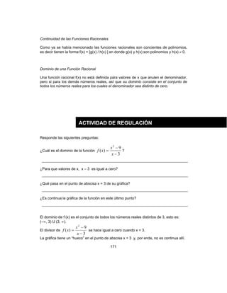171
Continuidad de las Funciones Racionales
Como ya se había mencionado las funciones racionales son concientes de polinomios,
es decir tienen la forma f(x) = [g(x) / h(x) ] en donde g(x) y h(x) son polinomios y h(x) ≠ 0.
Dominio de una Función Racional
Una función racional f(x) no está definida para valores de x que anulen el denominador,
pero si para los demás números reales, así que su dominio consiste en el conjunto de
todos los números reales para los cuales el denominador sea distinto de cero.
Responde las siguientes preguntas:
¿Cuál es el dominio de la función
3
9
)(
2
−
−
=
x
x
xf ?
¿Para que valores de x, x – 3 es igual a cero?
¿Qué pasa en el punto de abscisa x = 3 de su gráfica?
¿Es continua la gráfica de la función en este último punto?
El dominio de f (x) es el conjunto de todos los números reales distintos de 3, esto es:
(–∞, 3) U (3, ∞).
El divisor de
3
9
)(
2
−
−
=
x
x
xf se hace igual a cero cuando x = 3.
La gráfica tiene un “hueco” en el punto de abscisa x = 3 y, por ende, no es continua allí.
ACTIVIDAD DE REGULACIÓN
 