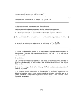 172
¿Es continua esta función en (–5, 5)?, ¿por qué?
¿Es continua en cada punto de su dominio (–∞, 3) U (3, ∞)?
La respuesta a las dos últimas preguntas son afirmativas.
Verificarlo empleando los hallazgos de la sección que trata de continuidad.
No habíamos considerado en la sección de continuidad la siguiente definición:
Una función es continua en su dominio si es continua en cada punto de su dominio.
De acuerdo con la definición, ¿Es continua en su dominio
3
9
)(
2
−
−
=
x
x
xf ?
La función f(x) del ejemplo anterior no es continua en cualquier número real ya que es
discontinua en x = 3, pero si es continua en su dominio: (–∞, 3) U (3, ∞) ya que en el no
esta el número 3.
En conclusión:
Las funciones racionales son continuas en todos los números reales, excepto en
aquellos que hacen cero su denominador. Son continuas en su dominio, que excluye
dichos puntos.
En la sección correspondiente a los límites y el infinito analizaremos más gráficas de
funciones racionales.
En el ejemplo anterior empleamos la simplificación de fracciones algebraicas para
facilitar la búsqueda de un límite, pero tú habrás encontrado fracciones que no se
pueden simplificar, ¿cómo vamos a proceder en tales casos? En la siguiente sección
hallaremos la respuesta.
 