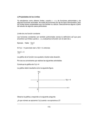 173
c) Propiedades de los Límites
Ya estudiamos como obtener límites, cuando x → a, de funciones polinomiales y de
algunas funciones racionales. No todas las funciones son de los tipos mencionados, pero
los límites tienen propiedades que nos facilitan su cálculo. Descubriremos alguna a partir
del estudio de algunos casos particulares.
Límite de una función constante
Las funciones constantes son también polinomiales (revisa la definición) asÍ que para
encontrar sus límites cuando x → a, evaluamos la función con el valor de a.
Ejemplo. Hallar 4lim
2→x
Si f (x) = 4 para todo real x, f(2) = 4, entonces
44lim
2
=
→x
La gráfica de la función nos ayudará a ilustrar esta situación.
Por eso es conveniente que realices las siguientes actividades:
Construye la gráfica de f (x) =4
La gráfica debió resultarte como la siguiente figura.
Observa la gráfica y responde a la siguiente pregunta:
¿A que número se aproxima f (x) cuando x se aproxima a 2?
f(x)
4
f(x) = 4
x
0
 