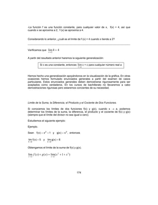 174
-La función f es una función constante, para cualquier valor de x, f(x) = 4, así que
cuando x se aproxima a 2, f (x) se aproxima a 4.
Considerando lo anterior, ¿cuál es el límite de f (x) = 4 cuando x tiende a 2?
Verificamos que 44lim
2
=
→x
A partir del resultado anterior haremos la siguiente generalización:
Si c es una constante, entonces
ax→
lim c = c para cualquier número real a
Hemos hecho una generalización apoyándonos en la visualización de la gráfica. En otras
ocasiones hemos formulado enunciados generales a partir del examen de casos
particulares. Estos enunciados generales deben demostrarse rigurosamente para ser
aceptados como verdaderos. En los cursos de bachillerato no llevaremos a cabo
demostraciones rigurosas pero estaremos concientes de su necesidad.
Limite de la Suma, la Diferencia, el Producto y el Cociente de Dos Funciones.
Si conocemos los límites de dos funciones f(x) y g(x), cuando x → a, podemos
determinar los límites de la suma, la diferencia, el producto y el cociente de f(x) y g(x)
(siempre que el límite del divisor no sea igual a cero).
Estudiemos el siguiente ejemplo:
Ejemplo.
Sean 1x)x(f 2
+= y 3
x)x(g = , entonces
5)x(flim
2x
=
→
y 8)x(glim
2x
=
→
Obtengamos el límite de la suma de f(x) y g(x).
)1(lim)()(lim 32
22
xxxgxf
xx
++=+
→→
 