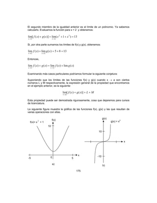 175
El segundo miembro de la igualdad anterior es el límite de un polinomio. Ya sabemos
calcularlo. Evaluamos la función para x = 2 y obtenemos:
13)1(lim)]()([lim 32
22
=++=+
→→
xxxgxf
xx
Si, por otra parte sumamos los límites de f(x) y g(x), obtenemos:
1385)(lim)(lim
22
=+=+
→→
xgxf
xx
Entonces,
)(lim)(lim)()(lim
22
xgxfxgxf
xx
+=+
→→
Examinando más casos particulares podríamos formular la siguiente conjetura:
Suponiendo que los límites de las funciones f(x) y g(x) cuando x → a son ciertos
números L y M respectivamente, la expresión general de la propiedad que encontramos
en el ejemplo anterior, es la siguiente:
MLxgxf
ax
+=+
→
)]()([lim
Esta propiedad puede ser demostrada rigurosamente, cosa que dejaremos para cursos
de licenciatura.
La siguiente figura muestra la gráfica de las funciones f(x), g(x) y las que resultan de
varias operaciones con ellas.
a)
f(x)
f(x)= x
2
+ 1
10
0-5 5
x
g(x) = x3
10
-10
b)
g(x)
x
 