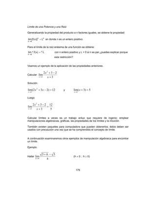 179
Límite de una Potencia y una Raíz
Generalizando la propiedad del producto a n factores iguales, se obtiene la propiedad:
nn
ax
L)]x(f[lim =
→
en donde n es un entero positivo.
Para el límite de la raíz enésima de una función se obtiene:
nn
ax
L)x(flim =
→
con n entero positivo y L > 0 si n es par ¿puedes explicar porque
esta restricción?
Veamos un ejemplo de la aplicación de las propiedades anteriores.
Calcular
3
232
lim
2
2 +
−+
→ x
x
x
Solución.
12)232(lim 2
2
=−+
→
xx
x
y 5)3(lim
2
=+
→
x
x
Luego
5
12
3
232
lim
2
2
=
+
−+
→ x
x
x
Calcular límites a veces es un trabajo arduo que requiere de ingenio: emplear
manipulaciones algebraicas, gráficas, las propiedades de los límites y la intuición.
También existen paquetes para computadora que pueden obtenerlos; éstos deben ser
usados con precaución una vez que se ha comprendido el concepto de límite.
A continuación examinaremos otros ejemplos de manipulación algebraica para encontrar
un límite.
Ejemplo.
Hallar
h
h
h
3.3
lim
0
−+
→
)0h;0h( ≥≠
 