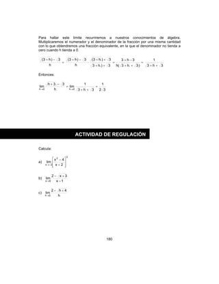 180
Para hallar este límite recurriremos a nuestros conocimientos de álgebra.
Multiplicaremos el numerador y el denominador de la fracción por una misma cantidad
con lo que obtendremos una fracción equivalente, en la que el denominador no tienda a
cero cuando h tienda a 0.
3h3
1
)3.h3(h
3h3
3).h3
3).h3(
h
3)h3(
h
3)h3(
++
=
++
−+
=
++
++
⋅
−+
=
−+
Entonces:
32
1
3h3
1
lim
h
3.3h
lim
0h0h
=
++
=
−+
→→
Calcula:
a)
3
2
2x 2x
4x
lim








+
−
−→
b)
1x
3x2
lim
6x −
+−
→
c)
h
4h2
lim
0h
+−
→
ACTIVIDAD DE REGULACIÓN
 