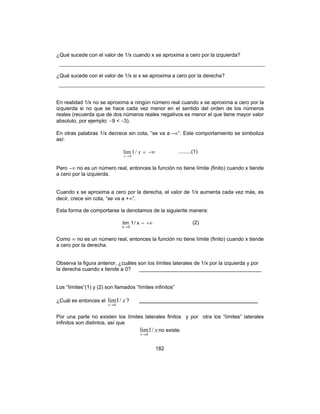 182
¿Qué sucede con el valor de 1/x cuando x se aproxima a cero por la izquierda?
¿Qué sucede con el valor de 1/x si x se aproxima a cero por la derecha?
En realidad 1/x no se aproxima a ningún número real cuando x se aproxima a cero por la
izquierda si no que se hace cada vez menor en el sentido del orden de los números
reales (recuerda que de dos números reales negativos es menor el que tiene mayor valor
absoluto, por ejemplo: −9 < −3).
En otras palabras 1/x decrece sin cota, “se va a –∞”. Este comportamiento se simboliza
así:
−∞=
→
x
x
/1lim
0
.........(1)
Pero −∞ no es un número real, entonces la función no tiene límite (finito) cuando x tiende
a cero por la izquierda.
Cuando x se aproxima a cero por la derecha, el valor de 1/x aumenta cada vez más, es
decir, crece sin cota, “se va a +∞”.
Esta forma de comportarse la denotamos de la siguiente manera:
+∞=
→
x/1lim
0x
(2)
Como ∞ no es un número real, entonces la función no tiene límite (finito) cuando x tiende
a cero por la derecha.
Observa la figura anterior, ¿cuáles son los límites laterales de 1/x por la izquierda y por
la derecha cuando x tiende a 0? __________________________________________
Los “límites”(1) y (2) son llamados “límites infinitos”
¿Cuál es entonces el x
x
/1lim
0→
? __________________________________
Por una parte no existen los límites laterales finitos y por otra los “límites” laterales
infinitos son distintos, así que
x
x
/1lim
0→
no existe.
 
