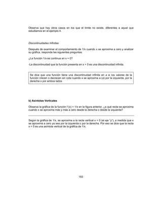183
Observa que hay otros casos en los que el limite no existe, diferentes a aquel que
estudiamos en el ejemplo 4.
Discontinuidades Infinitas
Después de examinar el comportamiento de 1/x cuando x se aproxima a cero y analizar
su gráfica, responde las siguientes preguntas:
¿La función 1/x es continua en x = 0?
-La discontinuidad que la función presenta en x = 0 es una discontinuidad infinita.
Se dice que una función tiene una discontinuidad infinita en a si los valores de la
función crecen o decrecen sin cota cuando x se aproxima a (a) por la izquierda, por la
derecha o por ambos lados
b) Asíntotas Verticales
Observa la gráfica de la función f (x) = 1/x en la figura anterior, ¿a qué recta se aproxima
cuando x se aproxima más y más a cero desde la derecha o desde la izquierda?
Según la gráfica de 1/x, se aproxima a la recta vertical x = 0 (el eje “y”), a medida que x
se aproxima a cero ya sea por la izquierda o por la derecha. Por eso se dice que la recta
x = 0 es una asíntota vertical de la gráfica de 1/x.
 