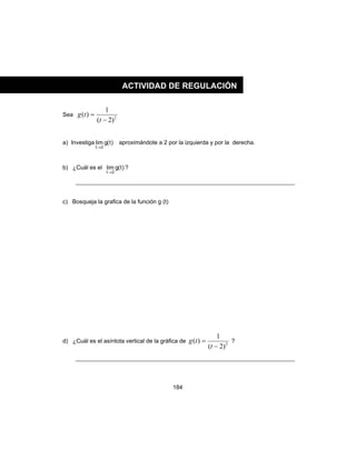 184
Sea 2
)2(
1
)(
−
=
t
tg
a) Investiga )t(glim
2t→
aproximándote a 2 por la izquierda y por la derecha.
b) ¿Cuál es el )t(glim
2t→
?
c) Bosqueja la grafica de la función g (t)
d) ¿Cuál es el asíntota vertical de la gráfica de 2
)2(
1
)(
−
=
t
tg ?
ACTIVIDAD DE REGULACIÓN
 