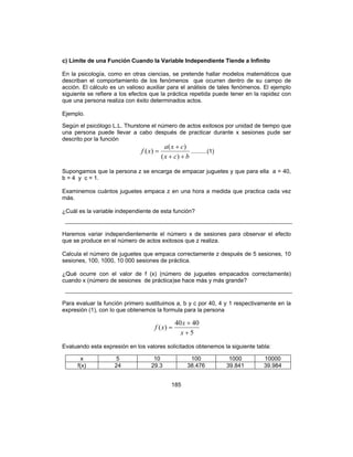 185
c) Límite de una Función Cuando la Variable Independiente Tiende a Infinito
En la psicología, como en otras ciencias, se pretende hallar modelos matemáticos que
describan el comportamiento de los fenómenos que ocurren dentro de su campo de
acción. El cálculo es un valioso auxiliar para el análisis de tales fenómenos. El ejemplo
siguiente se refiere a los efectos que la práctica repetida puede tener en la rapidez con
que una persona realiza con éxito determinados actos.
Ejemplo.
Según el psicólogo L.L. Thurstone el número de actos exitosos por unidad de tiempo que
una persona puede llevar a cabo después de practicar durante x sesiones pude ser
descrito por la función
bcx
cxa
xf
++
+
=
)(
)(
)( ..........(1)
Supongamos que la persona z se encarga de empacar juguetes y que para ella a = 40,
b = 4 y c = 1.
Examinemos cuántos juguetes empaca z en una hora a medida que practica cada vez
más.
¿Cuál es la variable independiente de esta función?
Haremos variar independientemente el número x de sesiones para observar el efecto
que se produce en el número de actos exitosos que z realiza.
Calcula el número de juguetes que empaca correctamente z después de 5 sesiones, 10
sesiones, 100, 1000, 10 000 sesiones de práctica.
¿Qué ocurre con el valor de f (x) (número de juguetes empacados correctamente)
cuando x (número de sesiones de práctica)se hace más y más grande?
Para evaluar la función primero sustituimos a, b y c por 40, 4 y 1 respectivamente en la
expresión (1), con lo que obtenemos la formula para la persona
5
4040
)(
+
+
=
x
x
xf
Evaluando esta expresión en los valores solicitados obtenemos la siguiente tabla:
x 5 10 100 1000 10000
f(x) 24 29.3 38.476 39.841 39.984
 