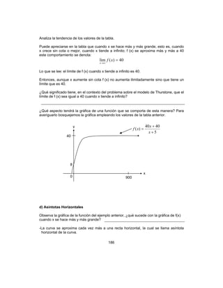 186
Analiza la tendencia de los valores de la tabla.
Puede apreciarse en la tabla que cuando x se hace más y más grande, esto es, cuando
x crece sin cota o mejor, cuando x tiende a infinito; f (x) se aproxima más y más a 40
este comportamiento se denota:
40)(lim =
∞→
xf
x
Lo que se lee: el límite de f (x) cuando x tiende a infinito es 40.
Entonces, aunque x aumente sin cota f (x) no aumenta ilimitadamente sino que tiene un
límite que es 40.
¿Qué significado tiene, en el contexto del problema sobre el modelo de Thurstone, que el
límite de f (x) sea igual a 40 cuando x tiende a infinito?
¿Qué aspecto tendrá la gráfica de una función que se comporta de esta manera? Para
averiguarlo bosquejemos la gráfica empleando los valores de la tabla anterior.
d) Asíntotas Horizontales
Observa la gráfica de la función del ejemplo anterior, ¿qué sucede con la gráfica de f(x)
cuando x se hace más y más grande?
-La curva se aproxima cada vez más a una recta horizontal, la cual se llama asíntota
horizontal de la curva.
8
5
4040
)(
+
+
=
x
x
xf
x
40
0 900
y
 