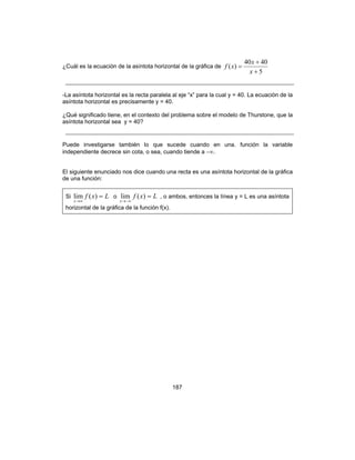 187
¿Cuál es la ecuación de la asíntota horizontal de la gráfica de
5
4040
)(
+
+
=
x
x
xf
-La asíntota horizontal es la recta paralela al eje “x” para la cual y = 40. La ecuación de la
asíntota horizontal es precisamente y = 40.
¿Qué significado tiene, en el contexto del problema sobre el modelo de Thurstone, que la
asíntota horizontal sea y = 40?
Puede investigarse también lo que sucede cuando en una. función la variable
independiente decrece sin cota, o sea, cuando tiende a −∞.
El siguiente enunciado nos dice cuando una recta es una asíntota horizontal de la gráfica
de una función:
Si Lxf
x
=
∞→
)(lim o Lxf
x
=
−∞→
)(lim , o ambos, entonces la línea y = L es una asíntota
horizontal de la gráfica de la función f(x).
 