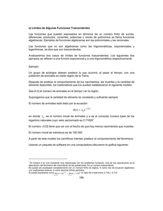 189
e) Límites de Algunas Funciones Trascendentes
Las funciones que pueden expresarse en términos de un número finito de sumas,
diferencias, productos, cocientes, potencias o raíces de polinomios se llama funciones
algebraicas. Ejemplos de funciones algebraicas son las polinomiales y las racionales.
Las funciones que no son algebraicas como las trigonométricas, exponenciales y
logarítmicas, se dice que son trascendentes.
Analizaremos dos casos de límites de funciones trascendentes. Los siguientes dos
ejemplos se refieren a una función exponencial y a una trigonométrica respectivamente.
Ejemplo.
Un grupo de ecólogos desean predecir lo que ocurrirá, al pasar el tiempo, con una
población de animales en cierta región de la Tierra.
Después de analizar el comportamiento de los nacimientos, las muertes y la cantidad de
alimento disponible, los matemáticos que los auxilian establecieron el siguiente modelo:
Sea A (t) el número de animales en el tiempo t en la región.
Supongamos que la cantidad de alimento es constante y suficiente siempre.
El numero de animales está dado por la ecuación:
t
extA 02.0
0)( −
=
en donde 0x es el número inicial de animales y e es el conocido número base de los
logaritmo naturales cuyo valor aproximado es 2.718281
.
El número –0.02 tiene que ver con el hecho de que hay menos nacimientos que muertes.
El número inicial de individuos es de 100 000.
A partir de este modelo los científicos intentan predecir el comportamiento del fenómeno.
Usando un paquete de software en una computadora obtuvieron la gráfica siguiente:
1
El número e es una constante muy relacionada con los problemas humanos. Una de sus aplicaciones es la
descripción del fenómeno del crecimiento de las poblaciones. Es un número trascendente.
No puede ser expresado completamente con un número finito de dígitos, ni como raíz de ecuación algebraica
con coeficientes enteros, ni como decimal infinito periódico.
Si puede expresarse como =+
∞→
h/
x
)h(lim 1
1 h
x
)h/(lim 11 +
∞→
el valor de e está entre 2.718 y 2.719
 