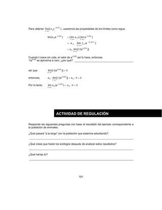 191
Para obtener )(lim 02.0
0
t
t
ex −
∞→
, usaremos las propiedades de los límites como sigue:
)exlim( t.020
0
−
)elim).(xlim( t.
tt
020
0
−
∞→∞→
=
)e(limx t.
t
020
00
−
∞→
⋅=
)]e/([lim.x t.
t
020
0 1
∞→
=
Cuando t crece sin cota, el valor de e-0.02t
así lo hace, entonces
1/e0.02t
se aproxima a cero, ¿por qué?
así que: 01 020
=
∞→
)]e/([lim t.
t
entonces, 001 0
020
0 =⋅=⋅
∞→
x)]e/([limx t.
t
Por lo tanto: 000
020
0 =⋅=−
∞→
x)e(xlim t.
t
Responde las siguientes preguntas con base al resultado del ejemplo correspondiente a
la población de animales.
¿Qué pasará “a la larga” con la población que estamos estudiando?
¿Qué crees que harán los ecólogos después de analizar estos resultados?
¿Qué harías tú?
ACTIVIDAD DE REGULACIÓN
 
