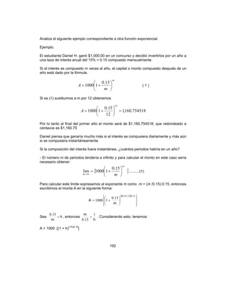 192
Analiza el siguiente ejemplo correspondiente a otra función exponencial.
Ejemplo.
El estudiante Daniel H. ganó $1,000.00 en un concurso y decidió invertirlos por un año a
una taza de interés anual del 15% = 0.15 compuesto mensualmente.
Si el interés es compuesto m veces al año, el capital o monto compuesto después de un
año está dado por la fórmula.
m
m
A 





+=
15.0
11000 ( 1 )
Si es (1) sustituimos a m por 12 obtenemos
754518.160,1
12
15.0
11000
12
=





+=A
Por lo tanto al final del primer año el monto será de $1,160.754518, que redondeado a
centavos es $1,160.75
Daniel piensa que ganaría mucho más si el interés se compusiera diariamente y más aún
si se compusiera instantáneamente.
Si la composición del interés fuera instantánea, ¿cuántos periodos habría en un año?
- El número m de periodos tendería a infinito y para calcular el monto en este caso sería
necesario obtener:
{ }
m
m m






+=
∞→
15.0
11000lim ..........(1)
Para calcular este limite expresamos al exponente m como m = (m /0.15) 0.15, entonces
escribimos el monta A en la siguiente forma:
( )














+=
150150
150
11000
../m
m
.
A
Sea h
m
.
=
150
, entonces
h.
m 1
150
= . Considerando esto, tenemos:
A = 1000 [(1 + h)(1/h)0.15
]
 