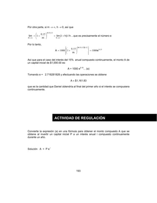 193
Por otra parte, si m → ∞, h → 0, así que
h/)h(lim
m
.
lim
h
./m
m
11
150
1
150
+=





+=
∞→∞→
...que es precisamente el número e
Por lo tanto,
( )
150
150150
1000
150
11000 .
../m
e
m
.
A =














+=
Así que para el caso del interés del 15% anual compuesto continuamente, el monto A de
un capital inicial de $1,000.00 es:
A = 1000 e0.15
... (a)
Tomando e = 2.718281828 y efectuando las operaciones se obtiene
A ≈ $1,161.83
que es la cantidad que Daniel obtendría al final del primer año si el interés se compusiera
continuamente.
Convierte la expresión (a) en una fórmula para obtener el monto compuesto A que se
obtiene al invertir un capital inicial P a un interés anual i compuesto continuamente
durante un año.
Solución A = P e i
ACTIVIDAD DE REGULACIÓN
 