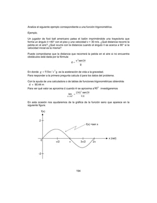 194
Analiza el siguiente ejemplo correspondiente a una función trigonométrica.
Ejemplo.
Un jugador de foot ball americano patea el balón imprimiéndole una trayectoria que
forma un ángulo θ =40° con el piso y una velocidad v = 30 m/s. ¿Qué distancia recorre la
pelota en el aire? ¿Qué ocurre con la distancia cuando el ángulo θ se acerca a 90° si la
velocidad inicial es la misma?
Puede comprobarse que la distancia que recorrerá la pelota en el aire si no encuentra
obstáculos está dada por la fórmula
g
senv
d
θ
=
22
En donde
2
/8.9 smg = g es la aceleración de vida a la gravedad.
Para responder a la primera pregunta calcula d para los datos del problema.
Con la ayuda de una calculadora o de tablas de funciones trigonométricas obtendrás
d ≈ 90.44 m
Para ver qué valor se aproxima d cuando Θ se aproxima a
0
90 investigaremos
89
230 2
900
.
sen)(
lim
θ
=
→θ
En esta ocasión nos ayudaremos de la gráfica de la función seno que aparece en la
siguiente figura.
f(x) =sen x
f(x)
2
-2
0
x (rad)
π/2 π 3π/2 2π
 