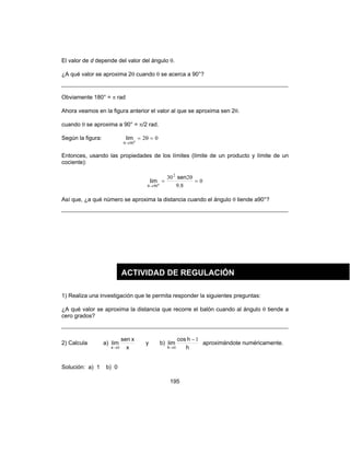 195
El valor de d depende del valor del ángulo θ.
¿A qué valor se aproxima 2θ cuando θ se acerca a 90°?
Obviamente 180° = π rad
Ahora veamos en la figura anterior el valor al que se aproxima sen 2θ.
cuando θ se aproxima a 90° = π/2 rad.
Según la figura: 020
90
=θ=
→θ
lim
Entonces, usando las propiedades de los límites (límite de un producto y límite de un
cociente):
0
89
2302
900
=
θ
=
→θ .
sen
lim
Así que, ¿a qué número se aproxima la distancia cuando el ángulo θ tiende a90°?
1) Realiza una investigación que te permita responder la siguientes preguntas:
¿A qué valor se aproxima la distancia que recorre el balón cuando al ángulo θ tiende a
cero grados?
2) Calcula a)
x
xsen
lim
x 0→
y b)
h
hcos
lim
h
1
0
−
→
aproximándote numéricamente.
Solución: a) 1 b) 0
ACTIVIDAD DE REGULACIÓN
 