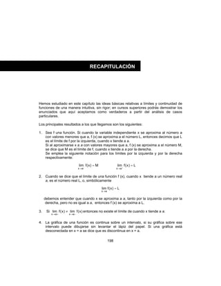 198
Hemos estudiado en este capítulo las ideas básicas relativas a límites y continuidad de
funciones de una manera intuitiva, sin rigor; en cursos superiores podrás demostrar los
enunciados que aquí aceptamos como verdaderos a partir del análisis de casos
particulares.
Los principales resultados a los que llegamos son los siguientes:
1. Sea f una función. Si cuando la variable independiente x se aproxima al número a
con valores menores que a, f (x) se aproxima a el número L, entonces decimos que L
es el límite de f por la izquierda, cuando x tiende a a.
Si al aproximarse x a a con valores mayores que a, f (x) se aproxima a el número M,
se dice que M es el límite de f, cuando x tiende a a por la derecha.
Se emplea la siguiente notación para los límites por la izquierda y por la derecha
respectivamente:
M)x(flim
ax
=−
→
L)x(flim
ax
=+
→
2. Cuando se dice que el límite de una función f (x), cuando x tiende a un número real
a, es el número real L, o, simbólicamente
L)x(flim
ax
=
→
debemos entender que cuando x se aproxima a a, tanto por la izquierda como por la
derecha, pero no es igual a a, entonces f (x) se aproxima a L.
3. Si )x(flim)x(flim
axax −→+→
≠ entonces no existe el límite de cuando x tiende a a.
4. La gráfica de una función es continua sobre un intervalo, si su gráfica sobre ese
intervalo puede dibujarse sin levantar el lápiz del papel. Si una gráfica está
desconectada en x = a se dice que es discontinua en x = a.
RECAPITULACIÓN
 