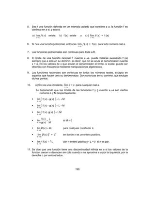 199
5. Sea f una función definida en un intervalo abierto que contiene a a, la función f es
continua en a si, y sólo si
a) )(lim xf
ax→
existe; b) f (a) existe y c) ) )(lim xf
ax→
= f (a)
6. Si f es una función polinomial, entonces )(lim xf
ax→
= f (a) para todo número real a.
7. Las funciones polinomiales son continuas para toda xεR.
8. El límite de una función racional f, cuando x→a, puede hallarse evaluando f (a)
siempre que a este en su dominio, es decir, que no se anule el denominador cuando
x = a. En los valores de x que anulan el denominador el límite, si existe, puede ser
obtenido con frecuencia mediante manipulaciones algebraicas.
9. Las funciones racionales son continuas en todos los números reales, excepto en
aquellos que hacen cero su denominador. Son continuas en su dominio, que excluye
dichos puntos.
10. a) Si c es una constante,
ax→
lim c = c para cualquier real a.
b) Suponiendo que los límites de las funciones f y g cuando x→a son ciertos
números L y M respectivamente.
{ } ML)x(g)x(flim
ax
+=+
→
{ } ML)x(g)x(flim
ax
−=−
→
{ } M.L)x(g)x(flim
ax
=⋅
→
M
L
)x(g
)x(f
lim
ax
=
→
si M ≠ 0
kL)x(kflim
ax
=
→
para cualquier constante k
+→ax
lim [f (x) ]n
= Ln
en donde n es un entero positivo.
nn
ax
L)x(flim =
→
con n entero positivo y L > 0 si n es par.
11. Se dice que una función tiene una discontinuidad infinita en a si los valores de la
función crecen o decrecen sin cota cuando x se aproxima a a por la izquierda, por la
derecha o por ambos lados.
 