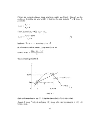 20
Primero se revisarán algunas ideas anteriores, supón que P(x,y) y Q(x1,y1) son los
puntos de la gráfica de una función f. Entonces la recta secante P y Q tienen la
pendiente:
XX
YY
m
−
−
=
1
1
sec.
o bien, puesto que y = f (x) y y1 = f (x1),
xx
xfxf
m
−
−
=
1
1 )()(
sec. (1)
haciendo, xxh −= 1 , entonces hxx +=1
de tal manera que la ecuación (1) puede escribirse así
m sec =
h
xfhxf
m
)()(
sec.
−+
=
Observemos la gráfica No 3.
Gráfica No. 3
De la gráfica se observa que P(x,f(x)) y Q(x1,f(x+h)–f(x)) ó Q(x+h,f(x+h)–f(x)).
Cuando Q tiende P sobre la gráfica de f, X1 tiende a Xo y por consiguiente h = X1 – X
tiende a cero.
x
x
P
h
y
0 x1 = x+h
y = f(x)
f(x)
f(x+h)
f(x+h) – f(x)
Q
 