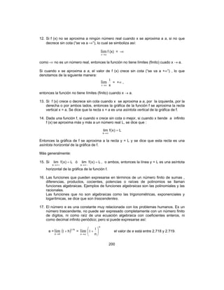 200
12. Si f (x) no se aproxima a ningún número real cuando x se aproxima a a, si no que
decrece sin cota (“se va a -∞”), lo cual se simboliza así:
ax→
lim f (x) = -∞
como -∞ no es un número real, entonces la función no tiene límites (finito) cuado x → a.
Si cuando x se aproxima a a, el valor de f (x) crece sin cota (“se va a +∞”) , lo que
denotamos de la siguiente manera:
ax→
lim
x
1
= +∞ ,
entonces la función no tiene límites (finito) cuando x → a.
13. Si f (x) crece o decrece sin cota cuando x se aproxima a a, por la izquierda, por la
derecha o por ambos lados, entonces la gráfica de la función f se aproxima la recta
vertical x = a. Se dice que la recta x = a es una asíntota vertical de la gráfica de f.
14. Dada una función f, si cuando x crece sin cota o mejor, si cuando x tiende a infinito
f (x) se aproxima más y más a un número real L, se dice que :
L)x(flim
x
=
∞→
Entonces la gráfica de f se aproxima a la recta y = L y se dice que esta recta es una
asíntota horizontal de la gráfica de f.
Más generalmente:
15. Si L)x(flim
x
=
+∞→
ó L)x(flim
x
=
−∞→
, o ambos, entonces la línea y = L es una asíntota
horizontal de la gráfica de la función f.
16. Las funciones que pueden expresarse en términos de un número finito de sumas ,
diferencias, productos, cocientes, potencias o raíces de polinomios se llaman
funciones algebraicas. Ejemplos de funciones algebraicas son las polinomiales y las
racionales.
Las funciones que no son algebraicas como las trigonométricas, exponenciales y
logarítmicas, se dice que son trascendentes.
17. El número e es una constante muy relacionada con los problemas humanos. Es un
número trascendente, no puede ser expresado completamente con un número finito
de dígitos, ni como raíz de una ecuación algebraica con coeficientes enteros, ni
como decimal infinito periódico; pero si puede expresarse así:
e =
0
lim
→h
( ) h/
h
1
1 + =
α→n
lim
n
n






+
1
1 el valor de e está entre 2.718 y 2.719.
 