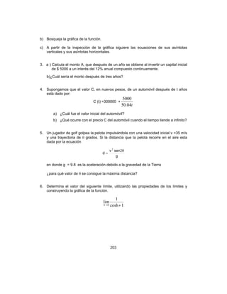 203
b) Bosqueja la gráfica de la función.
c) A partir de la inspección de la gráfica siguiere las ecuaciones de sus asíntotas
verticales y sus asíntotas horizontales.
3. a ) Calcula el monto A, que después de un año se obtiene al invertir un capital inicial
de $ 5000 a un interés del 12% anual compuesto continuamente.
b)¿Cuál sería el monto después de tres años?
4. Supongamos que el valor C, en nuevos pesos, de un automóvil después de t años
está dado por:
C (t) =300000 +
t04.50
5000
a) ¿Cuál fue el valor inicial del automóvil?
b) ¿Qué ocurre con el precio C del automóvil cuando el tiempo tiende a infinito?
5. Un jugador de golf golpea la pelota impulsándola con una velocidad inicial v =35 m/s
y una trayectoria de θ grados. Si la distancia que la pelota recorre en el aire esta
dada por la ecuación
g
senv
d
θ
=
22
en donde g = 9.8 es la aceleración debido a la gravedad de la Tierra
¿para qué valor de θ se consigue la máxima distancia?
6. Determina el valor del siguiente límite, utilizando las propiedades de los límites y
construyendo la gráfica de la función.
1cosh
1
lim
0 +→h
 