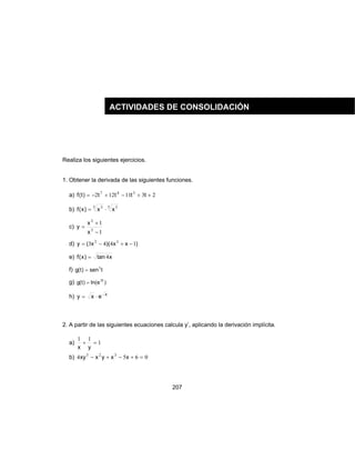 207
Realiza los siguientes ejercicios.
1. Obtener la derivada de las siguientes funciones.
a) 2311122 347
++−+−= tttt)t(f
b) 5 33 5
xx)x(f ⋅=
c)
1
1
3
3
−
+
=
x
x
y
d) )xx)(x(y 1443 32
−+−=
e) xtan)x(f 4=
f) tsen)t(g 3
=
g) )eln()t(g t3
=
h) x
exy ⋅=
2. A partir de las siguientes ecuaciones calcula y’, aplicando la derivación implícita.
a) 1
11
=+
yx
b) 0654 323
=+−+− xxyxxy
ACTIVIDADES DE CONSOLIDACIÓN
 