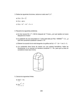 208
3. Dadas las siguientes funciones, calcula en cada caso f’ y f’’.
a) ( )2
1
13 += x)x(f
b) xsen)x(f =
c) 6742 25
++−= xxx)x(f
4. Resuelve los siguientes problemas.
a) Un tren recorre f(t) = t2
+ 30t Km después de “t” horas; ¿con qué rapidez se mueve
después de 2 horas?
b) La población de una comunidad en “t” años está dada por R(t) = 60000(t1/2
+ 2) , ¿a
qué ritmo aumenta la población cuando t = 9?
c) Obtener la ecuación de la recta tangente a la gráfica de f(x) = x4
– 3x + 1 en (1,–1).
d) Un contenedor tiene forma de cilindro con una cubierta hemisférica. Hallar las
dimensiones, si su volumen se mantiene constante V = 18π, para que su área sin
considerar el piso sea mínima.
5. Calcula los siguientes límites.
a) )x(lim
x
37
3
−
→
b)
3
92
3 −
−
→ x
x
lim
x
r
h
r
 