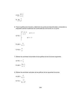 209
c)
3
18
1 +
+
→ t
t
lim
t
d) 30
3
x
lim
x +
→
6. Trace la gráfica de la función y determine los puntos de discontinuidad, compruebe su
respuesta usando la definición de continuidad de una función en un punto.
a)








−=
−≠
+
−+
=
31
3
3
62
tsi
tsi
t
tt
)t(f
b)
3−
=
x
x
)x(g
c)
x
x
)x(h =
7. Obtener las asíntotas horizontales de las gráficas de las funciones siguientes.
a)
t
)t(h
1
1 −=
b)
3
12
−
+
=
x
x
)x(g
8. Obtener las asíntotas verticales de las gráficas de las siguientes funciones.
a)
3
2
+
−
=
x
)x(g
b)
( )2
3
2
+
−
=
x
)x(f
 