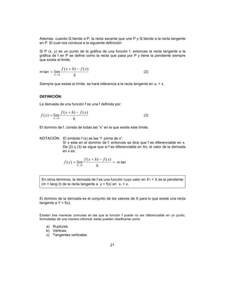 21
Además, cuando Q tiende a P, la recta secante que une P y Q tiende a la recta tangente
en P. El cual nos conduce a la siguiente definición:
Si P (x, y) es un punto de la gráfica de una función f, entonces la recta tangente a la
gráfica de f en P se define como la recta que pasa por P y tiene la pendiente siempre
que exista el limite.
m tan
h
xfhxf
h
)()(
lim
0
−+
=
→
(2)
Siempre que exista el límite, se hará referencia a la recta tangente en x1 = x.
DEFINICIÓN:
La derivada de una función f es una f definida por:
h
xfhxf
xf
h
)()(
lim)(
0
−+
=
→
(3)
El dominio de f, consta de todas las “x” en la que existe este límite;
NOTACIÓN: El símbolo f (x) se lee “f prima de x”.
Sí x esta en el dominio de f, entonces se dice que f es diferenciable en x.
De (2) y (3) se sigue que si f es diferenciable en Xo, el valor de la derivada
en x es:
=
−+
=
→ h
xfhxf
xf
h
)()(
lim)(
0
m tan
En otros términos, la derivada de f es una función cuyo valor en X1 = X es la pendiente
(m = tang θ) de la recta tangente a y = f(x) en x1 = x.
El dominio de la derivada es el conjunto de los valores de X para lo que existe una recta
tangente a Y = f(x).
Existen tres maneras comunes en las que la función f puede no ser diferenciable en un punto,
formuladas de una manera informal, estas pueden clasificarse como:
a) Rupturas.
b) Vértices.
c) Tangentes verticales.
 