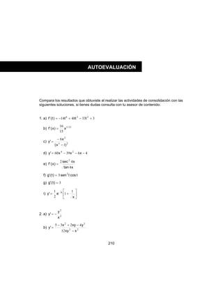 210
Compara los resultados que obtuviste al realizar las actividades de consolidación con las
siguientes soluciones, si tienes dudas consulta con tu asesor de contenido.
1. a) 3334814 236
+−+−= ttt)t('f
b) 151
15
16 /
x)x('f =
c) 23
2
1
6
)x(
x
'y
−
−
=
d) 463960 24
−−−= xxx'y
e)
xtan
xsec
)x('f
4
42 2
=
f) tcostsen)t('g 2
3=
g) 3=)t('g
i) 





+=
x
e'y x 1
1
2
1
2. a) 2
2
x
y
'y −=
b) 22
32
12
4235
xxy
yxyx
'y
−
−+−
=
AUTOEVALUACIÓN
 