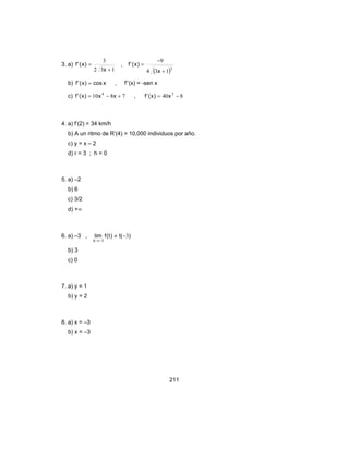 211
3. a)
132
3
+
=
x
)x('f ,
( )3
134
9
+
−
=
x
)x('f
b) xcos)x('f = , f’’(x) = -sen x
c) 7810 4
+−= xx)x('f , 840 3
−= x)x('f
4. a) f’(2) = 34 km/h
b) A un ritmo de R’(4) = 10,000 individuos por año.
c) y = x – 2
d) r = 3 ; h = 0
5. a) –2
b) 6
c) 3/2
d) +∞
6. a) –3 , )(t)t(flim
x
3
3
−≠
−→
b) 3
c) 0
7. a) y = 1
b) y = 2
8. a) x = –3
b) x = –3
 