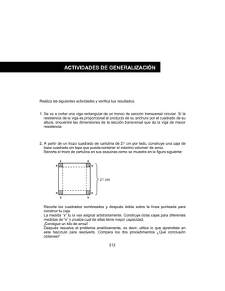 212
Realiza las siguientes actividades y verifica tus resultados.
1. Se va a cortar una viga rectangular de un tronco de sección transversal circular. Si la
resistencia de la viga es proporcional al producto de su anchura por el cuadrado de su
altura, encuentre las dimensiones de la sección transversal que da la viga de mayor
resistencia.
2. A partir de un trozo cuadrado de cartulina de 21 cm por lado, construye una caja de
base cuadrada sin tapa que pueda contener el máximo volumen de arroz.
Recorta el trozo de cartulina en sus esquinas como se muestra en la figura siguiente:
Recorta los cuadrados sombreados y después dobla sobre la línea punteada para
construir tu caja.
La medida “x” tu la vas asignar arbitrariamente. Construye otras cajas para diferentes
medidas de “x” y prueba cual de ellas tiene mayor capacidad.
¡Consigue un kilo de arroz!
Después resuelve el problema analíticamente, es decir, utiliza lo que aprendiste en
este fascículo para resolverlo. Compara los dos procedimientos ¿Qué conclusión
obtienes?
ACTIVIDADES DE GENERALIZACIÓN
x
x
x
x
x
x
x
x
21 cm
 