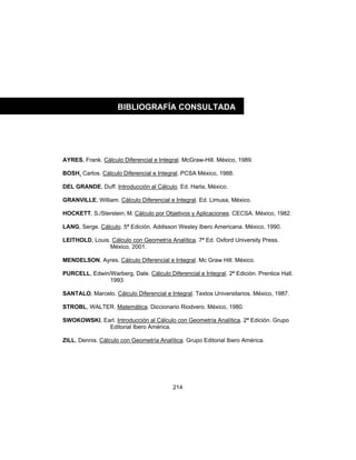214
AYRES, Frank. Cálculo Diferencial e Integral. McGraw-Hill. México, 1989.
BOSH, Carlos. Cálculo Diferencial e Integral. PCSA México, 1988.
DEL GRANDE, Duff. Introducción al Cálculo. Ed. Harla, México.
GRANVILLE, William. Cálculo Diferencial e Integral. Ed. Limusa, México.
HOCKETT, S./Sterstein, M. Cálculo por Objetivos y Aplicaciones. CECSA. México, 1982.
LANG, Serge. Cálculo. 5ª Edición. Addisson Wesley Ibero Americana. México, 1990.
LEITHOLD, Louis. Cálculo con Geometría Analítica. 7ª Ed. Oxford University Press.
México, 2001.
MENDELSON, Ayres. Cálculo Diferencial e Integral. Mc Graw Hill. México.
PURCELL, Edwin/Warberg, Dale. Cálculo Diferencial e Integral. 2ª Edición. Prentice Hall.
1993
SANTALO, Marcelo. Cálculo Diferencial e Integral. Textos Universitarios. México, 1987.
STROBL, WALTER. Matemática. Diccionario Riodvero. México, 1980.
SWOKOWSKI, Earl. Introducción al Cálculo con Geometría Analítica. 2ª Edición. Grupo
Editorial Ibero América.
ZILL, Dennis. Cálculo con Geometría Analítica. Grupo Editorial Ibero América.
BIBLIOGRAFÍA CONSULTADA
 
