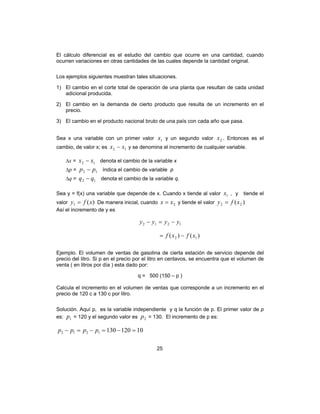 25
El cálculo diferencial es el estudio del cambio que ocurre en una cantidad, cuando
ocurren variaciones en otras cantidades de las cuales depende la cantidad original.
Los ejemplos siguientes muestran tales situaciones.
1) El cambio en el corte total de operación de una planta que resultan de cada unidad
adicional producida.
2) El cambio en la demanda de cierto producto que resulta de un incremento en el
precio.
3) El cambio en el producto nacional bruto de una país con cada año que pasa.
Sea x una variable con un primer valor 1x y un segundo valor 2x . Entonces es el
cambio, de valor x; es 12 xx − y se denomina el incremento de cualquier variable.
∆x = 12 xx − denota el cambio de la variable x
∆p = 12 pp − índica el cambio de variable p
∆q = 12 qq − denota el cambio de la variable q.
Sea y = f(x) una variable que depende de x. Cuando x tiende al valor 1x , y tiende el
valor )(1 xfy = De manera inicial, cuando 2xx = y tiende el valor )( 22 xfy =
Así el incremento de y es
1212 yyyy −=−
)()( 12 xfxf −=
Ejemplo. El volumen de ventas de gasolina de cierta estación de servicio depende del
precio del litro. Si p en el precio por el litro en centavos, se encuentra que el volumen de
venta ( en litros por día ) esta dado por:
q = 500 (150 – p )
Calcula el incremento en el volumen de ventas que corresponde a un incremento en el
precio de 120 c a 130 c por litro.
Solución. Aquí p, es la variable independiente y q la función de p. El primer valor de p
es: 1p = 120 y el segundo valor es 2p = 130. El incremento de p es:
101201301212 =−=−=− pppp
 