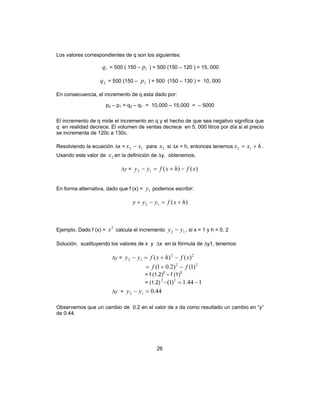 26
Los valores correspondientes de q son los siguientes:
1q = 500 ( 150 – 1p ) = 500 (150 – 120 ) = 15, 000
2q = 500 (150 – 2p ) = 500 (150 – 130 ) = 10, 000
En consecuencia, el incremento de q esta dado por:
p2 – p1 = q2 – q1 = 10,000 – 15,000 = – 5000
El incremento de q mide el incremento en q y el hecho de que sea negativo significa que
q en realidad decrece. El volumen de ventas decrece en 5, 000 litros por día si el precio
se incrementa de 120c a 130c.
Resolviendo la ecuación ∆x = 12 xx − para 2x si ∆x = h, entonces tenemos hxx += 12 .
Usando este valor de 2x en la definición de ∆y, obtenemos,
∆y = )()(12 xfhxfyy −+=−
En forma alternativa, dado que f (x) = 1y podemos escribir:
)(12 hxfyyy +=−+
Ejemplo. Dado f (x) =
2
x calcula el incremento 12 yy − , si x = 1 y h = 0. 2
Solución. sustituyendo los valores de x y ∆x en la fórmula de ∆y1, tenemos:
∆y =
22
12 )()( xfhxfyy −+=−
22
)1()2.01( ff −+=
= f (1.2)2
– f (1)2
= (1.2) 144.1)1( 22
−=−
∆y = 44.012 =− yy
Observemos que un cambio de 0.2 en el valor de x da como resultado un cambio en “y”
de 0.44.
 