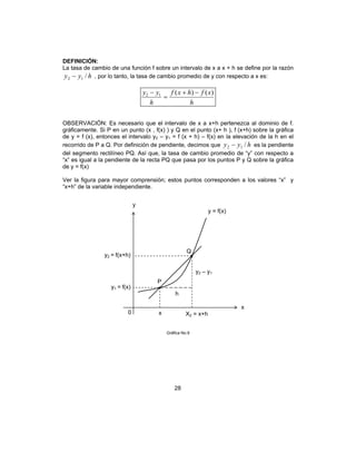 28
DEFINICIÓN:
La tasa de cambio de una función f sobre un intervalo de x a x + h se define por la razón
hyy /12 − , por lo tanto, la tasa de cambio promedio de y con respecto a x es:
h
xfhxf
h
yy )()(12 −+
=
−
OBSERVACIÓN: Es necesario que el intervalo de x a x+h pertenezca al dominio de f.
gráficamente. Si P en un punto (x , f(x) ) y Q en el punto (x+ h ), f (x+h) sobre la gráfica
de y = f (x), entonces el intervalo y2 – y1 = f (x + h) – f(x) en la elevación de la h en el
recorrido de P a Q. Por definición de pendiente, decimos que hyy /12 − es la pendiente
del segmento rectilíneo PQ. Así que, la tasa de cambio promedio de “y” con respecto a
“x” es igual a la pendiente de la recta PQ que pasa por los puntos P y Q sobre la gráfica
de y = f(x)
Ver la figura para mayor comprensión; estos puntos corresponden a los valores “x” y
“x+h” de la variable independiente.
Gráfica No.9
x
x
P
X2 = x+h
h
y
0
y = f(x)
y1 = f(x)
y2 = f(x+h)
y2 – y1
Q
 