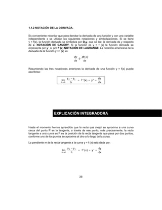 29
1.1.2 NOTACIÓN DE LA DERIVADA.
Es conveniente recordar que para denotar la derivada de una función y con una variable
independiente x se utilizan las siguientes notaciones y simbolizaciones. Si se tiene
y = f(x), la función derivada se simboliza por Dxy, que se lee: la derivada de y respecto
de x. NOTACIÓN DE CAUCHY. Si la función es y = f (x) la función derivada se
representa por y’ o por f’ (x) NOTACIÓN DE LAGRANGE. La notación americana de la
derivada de la función y = f (x) es:
dx
xdf
ó
dx
dy )(
Resumiendo las tres notaciones anteriores la derivada de una función y = f(x) puede
escribirse:
dx
dy
'y)x('f
h
yy
lim 12
0h
===
−
→
Hasta el momento hemos aprendido que la recta que mejor se aproxima a una curva
cerca del punto P es la tangente, a través de ese punto, más precisamente, la recta
tangente a una curva en P es la posición de la recta tangente que pasa por dos puntos,
conforme uno de los puntos se aproxima al otro a lo largo de la curva.
La pendiente m de la recta tangente a la curva y = f (x) está dada por:
dx
dy
'y)x('f
h
yy
lim 12
0h
===
−
→
EXPLICACIÓN INTEGRADORA
 