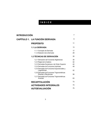 3
Í N D I C E
INTRODUCCIÓN 7
CAPÍTULO 1. LA FUNCIÓN DERIVADA 9
PROPÓSITO 11
1.1 LA DERIVADA 13
1.1.1 Concepto de Derivada 17
1.1.2 Notación de la Derivada 29
1.2 TÉCNICAS DE DERIVACIÓN 30
1.2.1 Derivación de Funciones Algebraicas 30
1.2.2 Regla de la Cadena 42
1.2.3 Derivadas Sucesivas o de Orden Superior 44
1.2.4 Derivadas de Funciones Implícitas 49
1.2.5 Derivadas de Funciones Exponenciales y
Logarítmicas 52
1.2.6 Derivadas de Funciones Trigonométricas
Directas y Recíprocas 58
1.2.7 Derivadas de Funciones Trigonométricas
Inversas 63
RECAPITULACIÓN 73
ACTIVIDADES INTEGRALES 74
AUTOEVALUACIÓN 75
 
