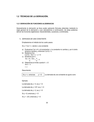 30
1.2 TÉCNICAS DE LA DERIVACIÓN.
1.2.1 DERIVACIÓN DE FUNCIONES ALGEBRAICAS
Generalmente la derivación se lleva acabo aplicando fórmulas obtenidas mediante la
regla general de la derivación y que calcularemos a continuación, de estas podemos
derivar las funciones algebraicas, trascendentales, sucesivas y combinadas.
1) DERIVADA DE UNA CONSTANTE.
Emplearemos el método de los cuatro pasos.
Si y = f (x) = c siendo c una constante
a) Evaluamos f en x+h, al incrementar x, la constante no cambia y, por lo tanto
tampoco cambia y, entonces f (x+h) = c.
b) Restamos f(x).
f (x+h) – f(x) = c – c = 0
c) Dividimos por h.
0
0
==
−+
hh
)x(f)hx(f
d) Obtenemos el límite cuando h → 0
0
00
→
=
h
lim
Resumiendo.
Si y = c entonces y’ = 0 La derivada de una constante es igual a cero
Ejemplo.
La derivada de y = 4, es y’ = 0
La derivada de y = 5/7, es y’ = 0
La derivada de y = 2, es y’ = 0
Si y = 8, entonces y’ = 0
Si y = –2/3, entonces y’ = 0
 