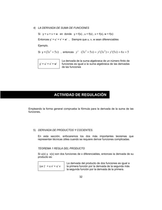 32
4) LA DERIVADA DE SUMA DE FUNCIONES
Si y = u + v + w en donde y = f(x) , u = f(x) , v = f(x), w = f(x)
Entonces y’ = u’ + v’ + w’ , Siempre que u, v, w sean diferenciables
Ejemplo.
Si y = )53( 2
xx + , entonces 56)5(')3(')53(' 22
+=+=+ xxyxyxxy
y’ = u’ + v’ + w’
La derivada de la suma algebraica de un número finito de
funciones es igual a la suma algebraica de las derivadas
de las funciones
Empleando la forma general comprueba la fórmula para la derivada de la suma de las
funciones,
5) DERIVADA DE PRODUCTOS Y COCIENTES.
En esta sección, enfocaremos los dos más importantes teoremas que
representan técnicas útiles cuando se requiere derivar funciones complicadas.
TEOREMA 1 REGLA DEL PRODUCTO
Si u(x) y v(x) son dos funciones de x diferenciables, entonces la derivada de su
producto es:
(uv )’ = u v’ + u’ v
La derivada del producto de dos funciones es igual a
la primera función por la derivada de la segunda más
la segunda función por la derivada de la primera.
ACTIVIDAD DE REGULACIÓN
 