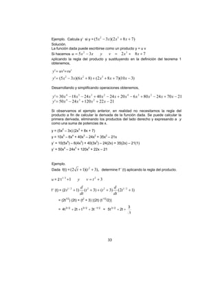 33
Ejemplo. Calcula y’ si y = )782)(35( 32
++− xxxx
Solución.
La función dada puede escribirse como un producto y = u v
Si hacemos 78235 32
++=−= xxvyxxu
Aplicando la regla del producto y sustituyendo en la definición del teorema 1
obtenemos,
)310)(782()86)(35('
'''
322
−++++−=
+=
xxxxxxy
vuuvy
Desarrollando y simplificando operaciones obtenemos,
21221202450'
217024806202440241830'
234
2342334
−++−=
−+−+−+−+−−=
xxxxy
xxxxxxxxxxy
Si observamos el ejemplo anterior, en realidad no necesitamos la regla del
producto a fin de calcular la derivada de la función dada. Se puede calcular la
primera derivada, eliminando los productos del lado derecho y expresando a y
como una suma de potencias de x.
y = (5x2
– 3x) (2x3
+ 8x + 7)
y = 10x5
– 6x4
+ 40x3
– 24x2
+ 35x2
– 21x
y’ = 10(5x4
) – 6(4x3
) + 40(3x2
) – 24(2x) + 35(2x) – 21(1)
y’ = 50x4
– 24x3
+ 120x2
+ 22x – 21
Ejemplo.
Dada f(t) = ),3)(12( 2
++ tt determine f’´ (t) aplicando la regla del producto.
u = 2 t 31 22/1
+=+ tvy
f ’ (t) = (2 )12()3()3()1 2/1222/1
+++++ t
dt
d
tt
dt
d
t
= (2t1/2
) (2t) + (t2
+ 3) [(2t) (t-1/2
/2)]
= 2/12/32/3
t3tt2t4 −
+++ =
t
3
t2t5 2/3
++
 