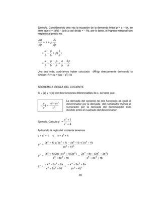 35
Ejemplo. Considerando otra vez la ecuación de la demanda lineal p = a – bx, se
tiene que x = (a/b) – (p/b) y así dx/dp = –1/b, por lo tanto, el ingreso marginal con
respecto al precio es:
b
p
b
a
b
p
b
p
b
a
b
p
b
p
b
a
dp
dx
px
dp
dR
2
)
1
(
−=−−=
+−=
+=
Una vez más, podríamos haber calculado dR/dp directamente derivando la
función: R = xp = (ap − p2
) / b
TEOREMA 2. REGLA DEL COCIENTE.
Si u (x) y v(x) son dos funciones diferenciables de x, se tiene que:
2
''
)(
v
uvvu
v
u −
=
La derivada del cociente de dos funciones es igual al
denominador por la derivada del numerador menos el
numerador por la derivada del denominador todo
dividido entre el cuadrado del denominador.
Ejemplo. Calcula y’ =
4
1
3
2
+
+
x
x
Aplicando la regla del cociente tenemos
u = x2
+ 1 y v = x3
+ 4
23
3223
)4x(
)4x('v)1x()1x('u)4x(
'y
+
++−++
=
16x8x
)x3x3(x8x2
16x8x
)(3x)1x((2x))4x(
'y 36
244
36
223
++
+−+
=
++
+−+
=
23
24
36
24
)4x(
x8x3x
16x8x
x8x3x
'y
+
+−−
=
++
+−−
=
 