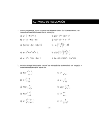 37
1. Usando la regla del producto calcula las derivadas de las funciones siguientes con
respecto a la variable independiente respectiva.
a) y = (x + 1) (x3
+ 3) f) g(x) = (x2
+ 1) (x + 1)2
b) u = (7x + 1) (2 − 3x) g) f(x) = (3x + 7) (x − 1)2
c) f(x) = (x2
– 5x + 1) (2x + 3) h) ( )5y
y
3y
u 2
−




 +
=
d) y = (x3
+ 6x2
) (x2
– 1) i)







 −





 +
= 2
2
t
1t5
t
1t
)t(g
e) u = (x2
+ 7x) (x2
+ 3x + 1) j) f(x) = (2x + 1) (3x2
+ 1) (x3
+ 3)
2. Usando la regla del cociente calcular las derivadas de las funciones con respecto a
la variable independiente respectiva.
a) f(x)=
5
72
−
−
t
tt
f) y =
1
1
2
+x
b) t=
1
1
2
2
+
−
x
x
g) y =
1+u
u
c) f (t) =
t
t
32
5
−
h) g(x)=
3
3
2
−
−
x
x
d) f(x) =
1
2
−
+
x
x
i) x =
1
1
−
+
u
u
e) y =
1
1
2
2
++
+−
uu
uu
j) y = 2
)1(
1
+t
ACTIVIDAD DE REGULACIÓN
 
