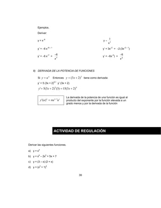 39
Ejemplos.
Derivar:
y = x−6
2
3
x
y =
y’ = −6 x–6 – 1
y’ = 3x–2
= −2 (3x–2 – 1
)
y’ = −6 x–7
= 7
6
x
−
y’ = −6x–3
) = 3
6
x
−
8) DERIVADA DE LA POTENCIA DE FUNCIONES
Si
n
uy = Entonces
5
)23( += xy tiene como derivada:
y’ = 5 (3x + 2)5-1
y’ (3x + 2)
44
)23(15)3()23(5' +=+= xxy
')(' 1
unuuy nn −
=
La derivada de la potencia de una función es igual al
producto del exponente por la función elevada a un
grado menos y por la derivada de la función
Derivar las siguientes funciones.
a) y = x3
b) y = x4
– 2x2
+ 5x + 7
c) y = (3 – x) (2 + x)
d) y = (x2
+ 1)2
ACTIVIDAD DE REGULACIÓN
 