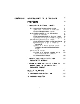 4
CAPÍTULO 2. APLICACIONES DE LA DERIVADA 77
PROPÓSITO 79
2.1 ANÁLISIS Y TRAZO DE CURVAS 81
2.1.1 Estudio de la Variación de una Función
a) Tabulación y Graficación de una Función
b) Dominio y Rango de una Función
81
81
85
2.1.2 Intersecciones con los Ejes Coordenados
a) Ceros de la Función
b) Intervalos para los que la Función es Positiva
c) Intervalos para los que la Función es Negativa
87
89
90
91
2.1.3 Máximos y Mínimos de una Función
a) Intervalos para los que la Función es Creciente
b) Intervalos para los que la Función es
Decreciente
c) Criterio de la Primera Derivada para la
Obtención de Máximos y Mínimos de una
Función
93
95
95
98
2.1.4 Puntos de Inflexión
a) Criterio de la Segunda Derivada para la
Obtención de los Puntos de Inflexión
b) Concavidad y Convexidad
104
105
106
2.2 ECUACIONES DE LAS RECTAS
TANGENTE Y NORMAL
109
2.3 PLANTEAMIENTO Y RESOLUCIÓN DE
PROBLEMAS DE OPTIMIZACIÓN Y
RAZÓN DE CAMBIO
112
RECAPITULACIÓN 127
ACTIVIDADES INTEGRALES 128
AUTOEVALUACIÓN 130
 